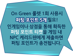 On Green 룰렛 1회 사용시 퍼팅 포인트 5개 필요! 인게임이나 상점을 통해 획득한 퍼팅 포인트 티켓을 게임 내 NPC 케리드웬에게 제출하면 퍼팅 포인트가 충전됩니다.